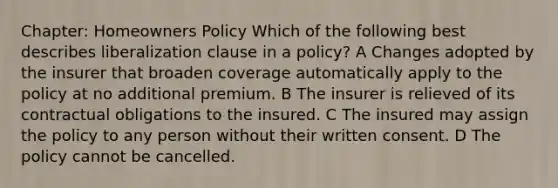 Chapter: Homeowners Policy Which of the following best describes liberalization clause in a policy? A Changes adopted by the insurer that broaden coverage automatically apply to the policy at no additional premium. B The insurer is relieved of its contractual obligations to the insured. C The insured may assign the policy to any person without their written consent. D The policy cannot be cancelled.