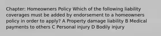 Chapter: Homeowners Policy Which of the following liability coverages must be added by endorsement to a homeowners policy in order to apply? A Property damage liability B Medical payments to others C Personal injury D Bodily injury