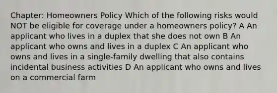 Chapter: Homeowners Policy Which of the following risks would NOT be eligible for coverage under a homeowners policy? A An applicant who lives in a duplex that she does not own B An applicant who owns and lives in a duplex C An applicant who owns and lives in a single-family dwelling that also contains incidental business activities D An applicant who owns and lives on a commercial farm