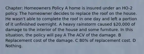 Chapter: Homeowners Policy A home is insured under an HO-2 policy. The homeowner decides to replace the roof on the house. He wasn't able to complete the roof in one day and left a portion of it unfinished overnight. A heavy rainstorm caused 20,000 of damage to the interior of the house and some furniture. In this situation, the policy will pay A The ACV of the damage. B Replacement cost of the damage. C 80% of replacement cost. D Nothing.