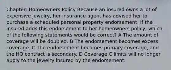 Chapter: Homeowners Policy Because an insured owns a lot of expensive jewelry, her insurance agent has advised her to purchase a scheduled personal property endorsement. If the insured adds this endorsement to her homeowners policy, which of the following statements would be correct? A The amount of coverage will be doubled. B The endorsement becomes excess coverage. C The endorsement becomes primary coverage, and the HO contract is secondary. D Coverage C limits will no longer apply to the jewelry insured by the endorsement.