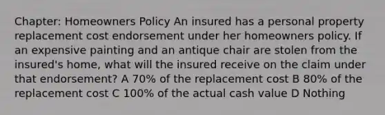 Chapter: Homeowners Policy An insured has a personal property replacement cost endorsement under her homeowners policy. If an expensive painting and an antique chair are stolen from the insured's home, what will the insured receive on the claim under that endorsement? A 70% of the replacement cost B 80% of the replacement cost C 100% of the actual cash value D Nothing