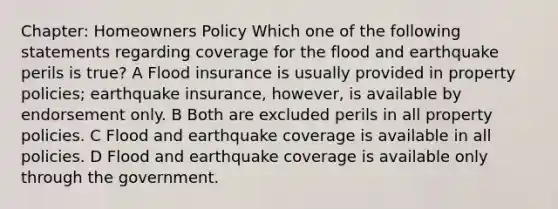 Chapter: Homeowners Policy Which one of the following statements regarding coverage for the flood and earthquake perils is true? A Flood insurance is usually provided in property policies; earthquake insurance, however, is available by endorsement only. B Both are excluded perils in all property policies. C Flood and earthquake coverage is available in all policies. D Flood and earthquake coverage is available only through the government.