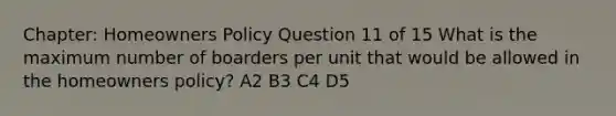 Chapter: Homeowners Policy Question 11 of 15 What is the maximum number of boarders per unit that would be allowed in the homeowners policy? A2 B3 C4 D5