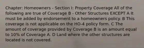 Chapter: Homeowners - Section I: Property Coverage All of the following are true of Coverage B - Other Structures EXCEPT A It must be added by endorsement to a homeowners policy. B This coverage is not applicable on the HO-4 policy form. C The amount of coverage provided by Coverage B is an amount equal to 10% of Coverage A. D Land where the other structures are located is not covered.