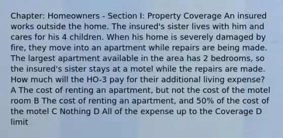 Chapter: Homeowners - Section I: Property Coverage An insured works outside the home. The insured's sister lives with him and cares for his 4 children. When his home is severely damaged by fire, they move into an apartment while repairs are being made. The largest apartment available in the area has 2 bedrooms, so the insured's sister stays at a motel while the repairs are made. How much will the HO-3 pay for their additional living expense? A The cost of renting an apartment, but not the cost of the motel room B The cost of renting an apartment, and 50% of the cost of the motel C Nothing D All of the expense up to the Coverage D limit