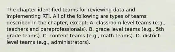 The chapter identified teams for reviewing data and implementing RTI. All of the following are types of teams described in the​ chapter, except: A. classroom level teams​ (e.g., teachers and​ paraprofessionals). B. grade level teams​ (e.g., 5th grade​ teams). C. content teams​ (e.g., math​ teams). D. district level teams​ (e.g., administrators).