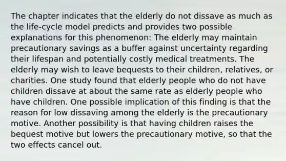 The chapter indicates that the elderly do not dissave as much as the life-cycle model predicts and provides two possible explanations for this phenomenon: The elderly may maintain precautionary savings as a buffer against uncertainty regarding their lifespan and potentially costly medical treatments. The elderly may wish to leave bequests to their children, relatives, or charities. One study found that elderly people who do not have children dissave at about the same rate as elderly people who have children. One possible implication of this finding is that the reason for low dissaving among the elderly is the precautionary motive. Another possibility is that having children raises the bequest motive but lowers the precautionary motive, so that the two effects cancel out.