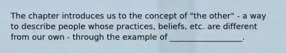 The chapter introduces us to the concept of "the other" - a way to describe people whose practices, beliefs, etc. are different from our own - through the example of __________________.