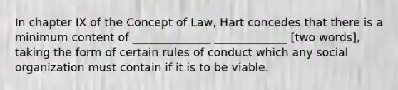 In chapter IX of the Concept of Law, Hart concedes that there is a minimum content of ______________ _____________ [two words], taking the form of certain rules of conduct which any social organization must contain if it is to be viable.