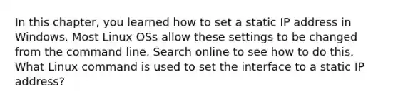 In this chapter, you learned how to set a static IP address in Windows. Most Linux OSs allow these settings to be changed from the command line. Search online to see how to do this. What Linux command is used to set the interface to a static IP address?