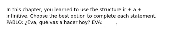 In this chapter, you learned to use the structure ir + a + infinitive. Choose the best option to complete each statement. PABLO: ¿Eva, qué vas a hacer hoy? EVA: _____.