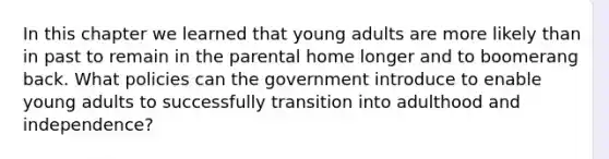 In this chapter we learned that young adults are more likely than in past to remain in the parental home longer and to boomerang back. What policies can the government introduce to enable young adults to successfully transition into adulthood and independence?