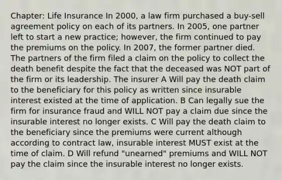 Chapter: Life Insurance In 2000, a law firm purchased a buy-sell agreement policy on each of its partners. In 2005, one partner left to start a new practice; however, the firm continued to pay the premiums on the policy. In 2007, the former partner died. The partners of the firm filed a claim on the policy to collect the death benefit despite the fact that the deceased was NOT part of the firm or its leadership. The insurer A Will pay the death claim to the beneficiary for this policy as written since insurable interest existed at the time of application. B Can legally sue the firm for insurance fraud and WILL NOT pay a claim due since the insurable interest no longer exists. C Will pay the death claim to the beneficiary since the premiums were current although according to contract law, insurable interest MUST exist at the time of claim. D Will refund "unearned" premiums and WILL NOT pay the claim since the insurable interest no longer exists.