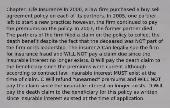 Chapter: Life Insurance In 2000, a law firm purchased a buy-sell agreement policy on each of its partners. In 2005, one partner left to start a new practice; however, the firm continued to pay the premiums on the policy. In 2007, the former partner died. The partners of the firm filed a claim on the policy to collect the death benefit despite the fact that the deceased was NOT part of the firm or its leadership. The insurer A Can legally sue the firm for insurance fraud and WILL NOT pay a claim due since the insurable interest no longer exists. B Will pay the death claim to the beneficiary since the premiums were current although according to contract law, insurable interest MUST exist at the time of claim. C Will refund "unearned" premiums and WILL NOT pay the claim since the insurable interest no longer exists. D Will pay the death claim to the beneficiary for this policy as written since insurable interest existed at the time of application.