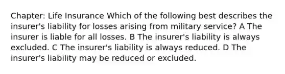 Chapter: Life Insurance Which of the following best describes the insurer's liability for losses arising from military service? A The insurer is liable for all losses. B The insurer's liability is always excluded. C The insurer's liability is always reduced. D The insurer's liability may be reduced or excluded.