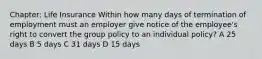 Chapter: Life Insurance Within how many days of termination of employment must an employer give notice of the employee's right to convert the group policy to an individual policy? A 25 days B 5 days C 31 days D 15 days