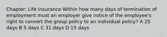 Chapter: Life Insurance Within how many days of termination of employment must an employer give notice of the employee's right to convert the group policy to an individual policy? A 25 days B 5 days C 31 days D 15 days