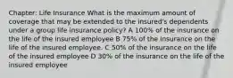 Chapter: Life Insurance What is the maximum amount of coverage that may be extended to the insured's dependents under a group life insurance policy? A 100% of the insurance on the life of the insured employee B 75% of the insurance on the life of the insured employee. C 50% of the insurance on the life of the insured employee D 30% of the insurance on the life of the insured employee