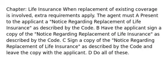 Chapter: Life Insurance When replacement of existing coverage is involved, extra requirements apply. The agent must A Present to the applicant a "Notice Regarding Replacement of Life Insurance" as described by the Code. B Have the applicant sign a copy of the "Notice Regarding Replacement of Life Insurance" as described by the Code. C Sign a copy of the "Notice Regarding Replacement of Life Insurance" as described by the Code and leave the copy with the applicant. D Do all of these.