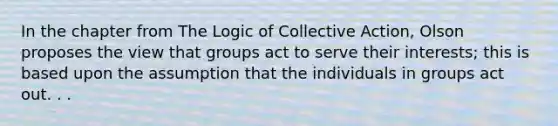 In the chapter from The Logic of Collective Action, Olson proposes the view that groups act to serve their interests; this is based upon the assumption that the individuals in groups act out. . .