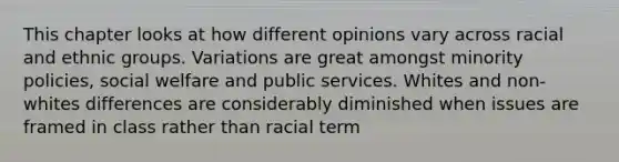 This chapter looks at how different opinions vary across racial and ethnic groups. Variations are great amongst minority policies, social welfare and public services. Whites and non-whites differences are considerably diminished when issues are framed in class rather than racial term