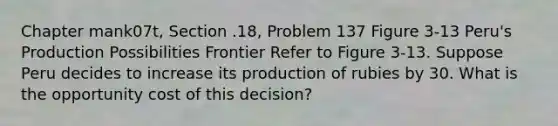 Chapter mank07t, Section .18, Problem 137 Figure 3-13 Peru's Production Possibilities Frontier Refer to Figure 3-13. Suppose Peru decides to increase its production of rubies by 30. What is the opportunity cost of this decision?