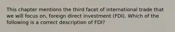 This chapter mentions the third facet of international trade that we will focus on, foreign direct investment (FDI). Which of the following is a correct description of FDI?