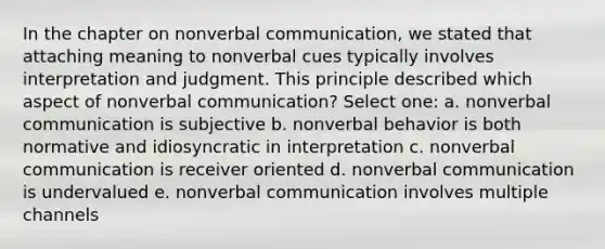 In the chapter on nonverbal communication, we stated that attaching meaning to nonverbal cues typically involves interpretation and judgment. This principle described which aspect of nonverbal communication? Select one: a. nonverbal communication is subjective b. nonverbal behavior is both normative and idiosyncratic in interpretation c. nonverbal communication is receiver oriented d. nonverbal communication is undervalued e. nonverbal communication involves multiple channels