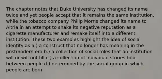 The chapter notes that Duke University has changed its name twice and yet people accept that it remains the same institution, while the tobacco company Philip Morris changed its name to Altria in an attempt to shake its negative reputation as a cigarette manufacturer and remake itself into a different institution. These two examples highlight the idea of social identity as a.) a construct that no longer has meaning in the postmodern era b.) a collection of social roles that an institution will or will not fill c.) a collection of individual stories told between people d.) determined by the social group in which people are born