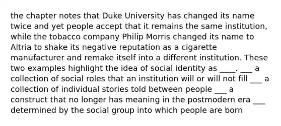 the chapter notes that Duke University has changed its name twice and yet people accept that it remains the same institution, while the tobacco company Philip Morris changed its name to Altria to shake its negative reputation as a cigarette manufacturer and remake itself into a different institution. These two examples highlight the idea of social identity as ____. ___ a collection of social roles that an institution will or will not fill ___ a collection of individual stories told between people ___ a construct that no longer has meaning in the postmodern era ___ determined by the social group into which people are born