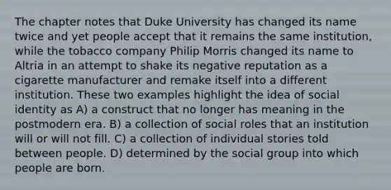 The chapter notes that Duke University has changed its name twice and yet people accept that it remains the same institution, while the tobacco company Philip Morris changed its name to Altria in an attempt to shake its negative reputation as a cigarette manufacturer and remake itself into a different institution. These two examples highlight the idea of social identity as A) a construct that no longer has meaning in the postmodern era. B) a collection of social roles that an institution will or will not fill. C) a collection of individual stories told between people. D) determined by the social group into which people are born.