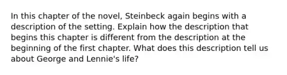 In this chapter of the novel, Steinbeck again begins with a description of the setting. Explain how the description that begins this chapter is different from the description at the beginning of the first chapter. What does this description tell us about George and Lennie's life?