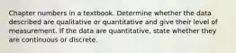 Chapter numbers in a textbook. Determine whether the data described are qualitative or quantitative and give their level of measurement. If the data are quantitative, state whether they are continuous or discrete.