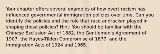 Your chapter offers several examples of how overt racism has influenced governmental immigration policies over time. Can you identify the policies and the role that race andracism played in shaping those policies? Hint: You should be familiar with the Chinese Exclusion Act of 1882, the Gentlemen's Agreement of 1907, the Hayes-Tilden Compromise of 1877, and the Immigration Acts of 1924 and 1965.