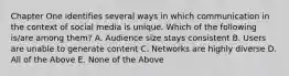 Chapter One identifies several ways in which communication in the context of social media is unique. Which of the following is/are among them? A. Audience size stays consistent B. Users are unable to generate content C. Networks are highly diverse D. All of the Above E. None of the Above