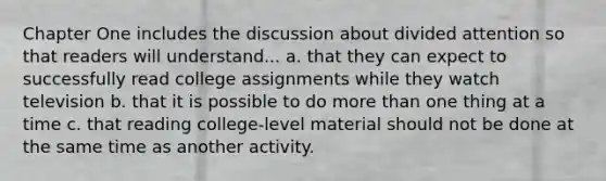 Chapter One includes the discussion about divided attention so that readers will understand... a. that they can expect to successfully read college assignments while they watch television b. that it is possible to do more than one thing at a time c. that reading college-level material should not be done at the same time as another activity.