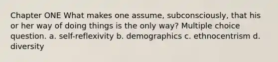 Chapter ONE What makes one assume, subconsciously, that his or her way of doing things is the only way? Multiple choice question. a. self-reflexivity b. demographics c. ethnocentrism d. diversity