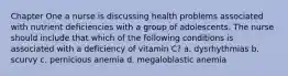 Chapter One a nurse is discussing health problems associated with nutrient deficiencies with a group of adolescents. The nurse should include that which of the following conditions is associated with a deficiency of vitamin C? a. dysrhythmias b. scurvy c. pernicious anemia d. megaloblastic anemia