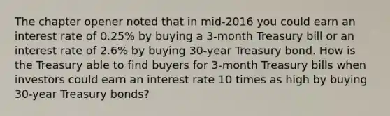 The chapter opener noted that in​ mid-2016 you could earn an interest rate of​ 0.25% by buying a​ 3-month Treasury bill or an interest rate of​ 2.6% by buying​ 30-year Treasury bond. How is the Treasury able to find buyers for​ 3-month Treasury bills when investors could earn an interest rate 10 times as high by buying​ 30-year Treasury​ bonds?