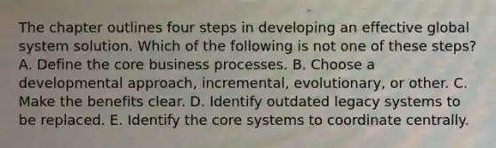 The chapter outlines four steps in developing an effective global system solution. Which of the following is not one of these steps? A. Define the core business processes. B. Choose a developmental approach, incremental, evolutionary, or other. C. Make the benefits clear. D. Identify outdated legacy systems to be replaced. E. Identify the core systems to coordinate centrally.