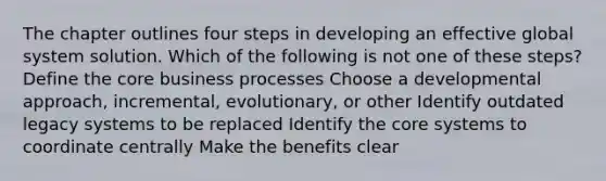 The chapter outlines four steps in developing an effective global system solution. Which of the following is not one of these steps? Define the core business processes Choose a developmental approach, incremental, evolutionary, or other Identify outdated legacy systems to be replaced Identify the core systems to coordinate centrally Make the benefits clear