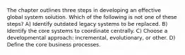 The chapter outlines three steps in developing an effective global system solution. Which of the following is not one of these steps? A) Identify outdated legacy systems to be replaced. B) Identify the core systems to coordinate centrally. C) Choose a developmental approach: incremental, evolutionary, or other. D) Define the core business processes.