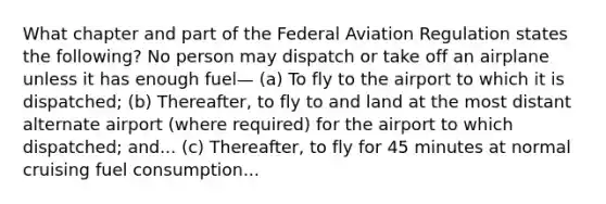 What chapter and part of the Federal Aviation Regulation states the following? No person may dispatch or take off an airplane unless it has enough fuel— (a) To fly to the airport to which it is dispatched; (b) Thereafter, to fly to and land at the most distant alternate airport (where required) for the airport to which dispatched; and... (c) Thereafter, to fly for 45 minutes at normal cruising fuel consumption...