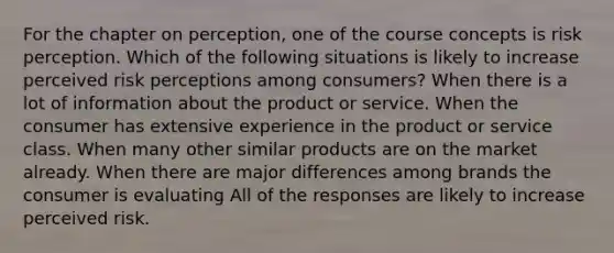 For the chapter on perception, one of the course concepts is risk perception. Which of the following situations is likely to increase perceived risk perceptions among consumers? When there is a lot of information about the product or service. When the consumer has extensive experience in the product or service class. When many other similar products are on the market already. When there are major differences among brands the consumer is evaluating All of the responses are likely to increase perceived risk.