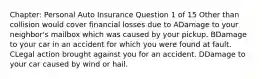 Chapter: Personal Auto Insurance Question 1 of 15 Other than collision would cover financial losses due to ADamage to your neighbor's mailbox which was caused by your pickup. BDamage to your car in an accident for which you were found at fault. CLegal action brought against you for an accident. DDamage to your car caused by wind or hail.