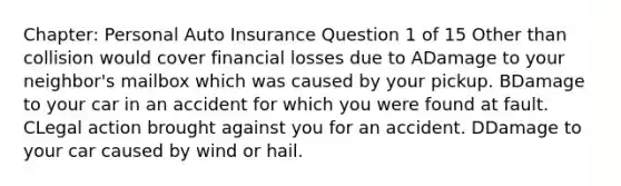 Chapter: Personal Auto Insurance Question 1 of 15 Other than collision would cover financial losses due to ADamage to your neighbor's mailbox which was caused by your pickup. BDamage to your car in an accident for which you were found at fault. CLegal action brought against you for an accident. DDamage to your car caused by wind or hail.