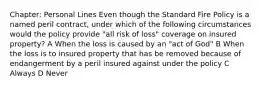 Chapter: Personal Lines Even though the Standard Fire Policy is a named peril contract, under which of the following circumstances would the policy provide "all risk of loss" coverage on insured property? A When the loss is caused by an "act of God" B When the loss is to insured property that has be removed because of endangerment by a peril insured against under the policy C Always D Never