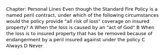 Chapter: Personal Lines Even though the Standard Fire Policy is a named peril contract, under which of the following circumstances would the policy provide "all risk of loss" coverage on insured property? A When the loss is caused by an "act of God" B When the loss is to insured property that has be removed because of endangerment by a peril insured against under the policy C Always D Never