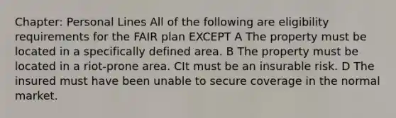 Chapter: Personal Lines All of the following are eligibility requirements for the FAIR plan EXCEPT A The property must be located in a specifically defined area. B The property must be located in a riot-prone area. CIt must be an insurable risk. D The insured must have been unable to secure coverage in the normal market.